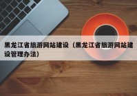 黑龙江省旅游网站建设（黑龙江省旅游网站建设管理办法）